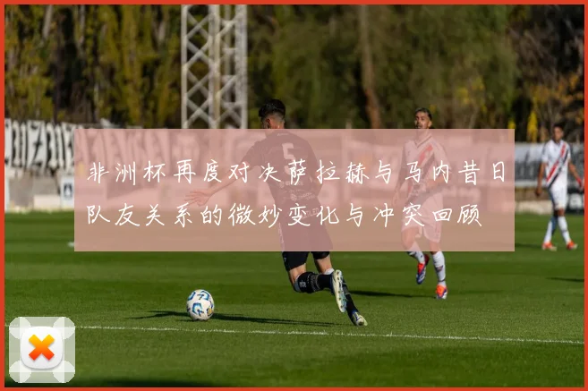 非洲杯再度对决萨拉赫与马内昔日队友关系的微妙变化与冲突回顾