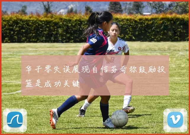 华子零失误展现自信芬奇称鼓励投篮是成功关键