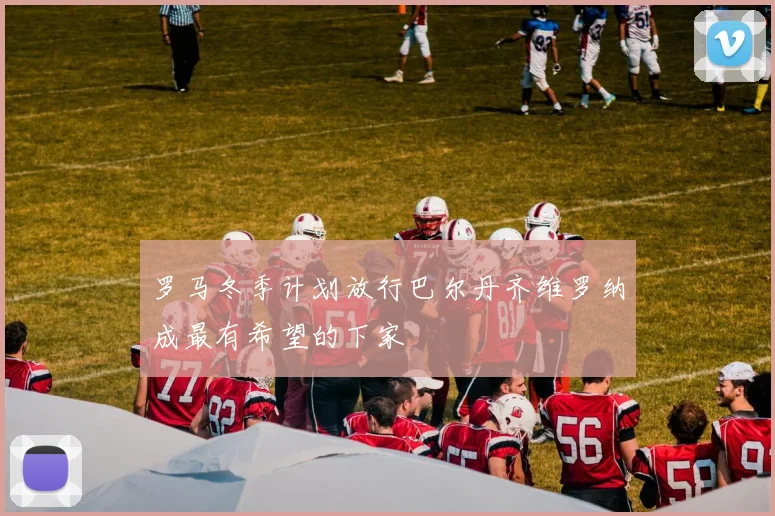 罗马冬季计划放行巴尔丹齐维罗纳成最有希望的下家