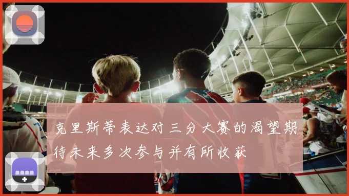 克里斯蒂表达对三分大赛的渴望期待未来多次参与并有所收获