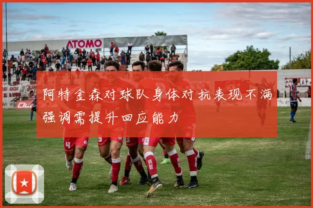 阿特金森对球队身体对抗表现不满强调需提升回应能力