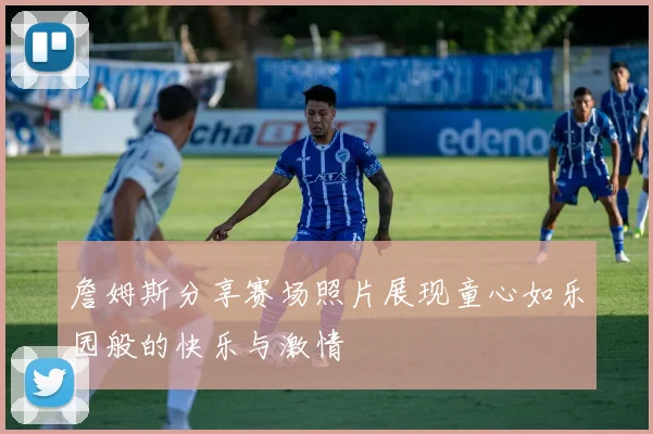 詹姆斯分享赛场照片展现童心如乐园般的快乐与激情