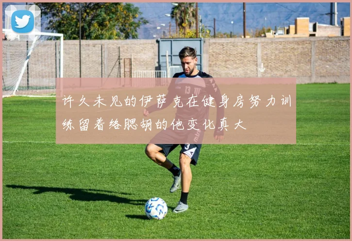 许久未见的伊萨克在健身房努力训练留着络腮胡的他变化真大