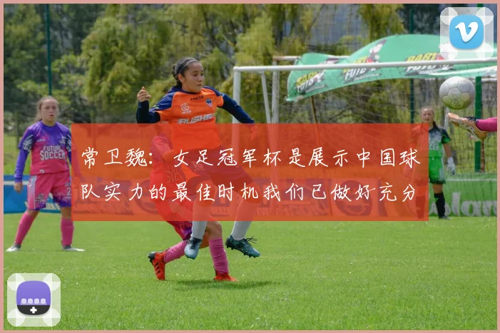 常卫魏：女足冠军杯是展示中国球队实力的最佳时机我们已做好充分准备