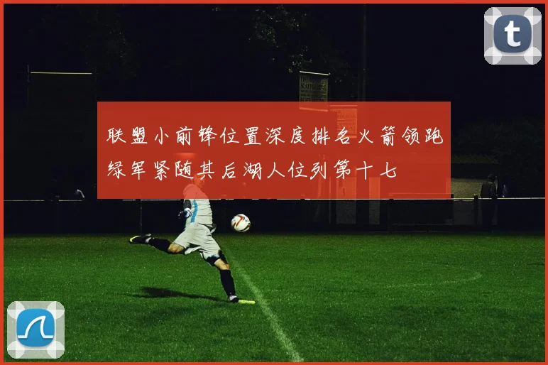 联盟小前锋位置深度排名火箭领跑绿军紧随其后湖人位列第十七
