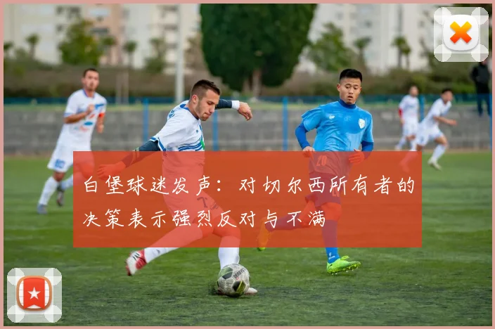白堡球迷发声：对切尔西所有者的决策表示强烈反对与不满
