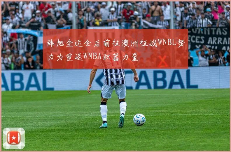 韩旭全运会后前往澳洲征战WNBL努力为重返WNBA积蓄力量