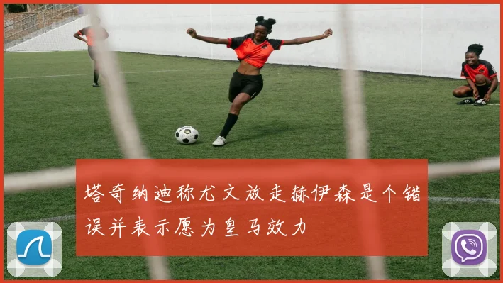 塔奇纳迪称尤文放走赫伊森是个错误并表示愿为皇马效力