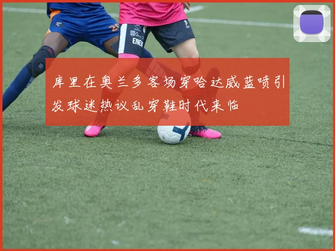 库里在奥兰多客场穿哈达威蓝喷引发球迷热议乱穿鞋时代来临