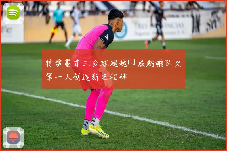 特雷墨菲三分球超越CJ成鹈鹕队史第一人创造新里程碑