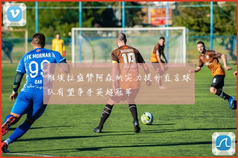 维埃拉盛赞阿森纳实力提升直言球队有望争夺英超冠军