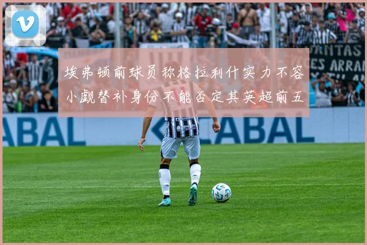 埃弗顿前球员称格拉利什实力不容小觑替补身份不能否定其英超前五地位