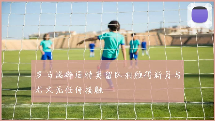 罗马诺辟谣特奥留队利雅得新月与尤文无任何接触