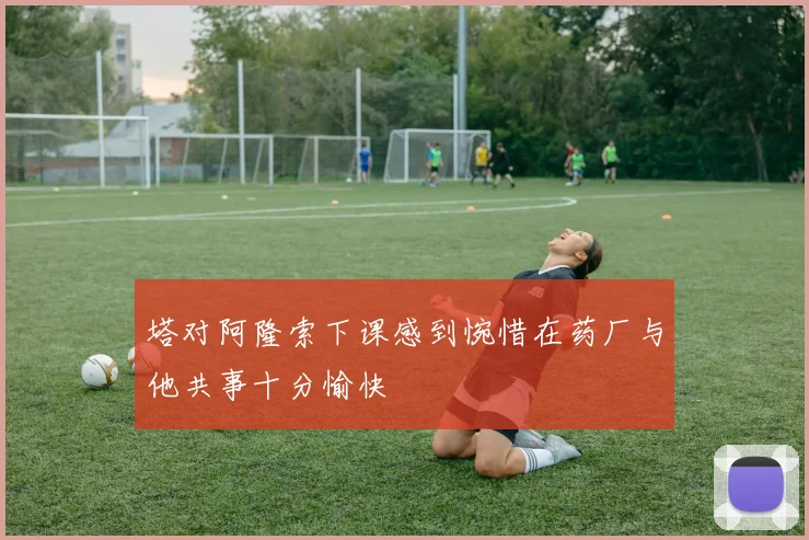 塔对阿隆索下课感到惋惜在药厂与他共事十分愉快