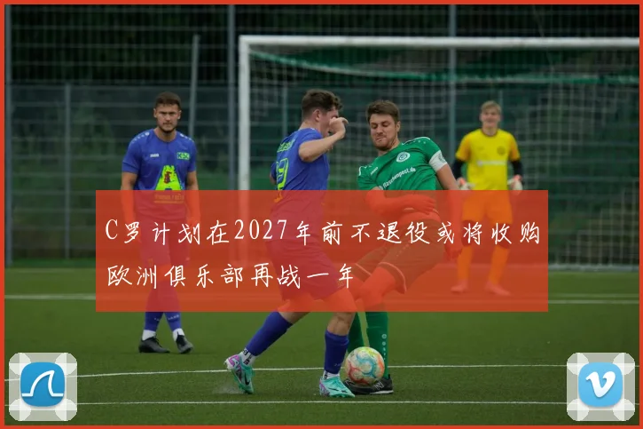 C罗计划在2027年前不退役或将收购欧洲俱乐部再战一年