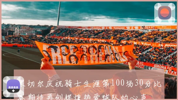 米切尔庆祝骑士生涯第100场30分比赛期待再创辉煌热爱球队的心声