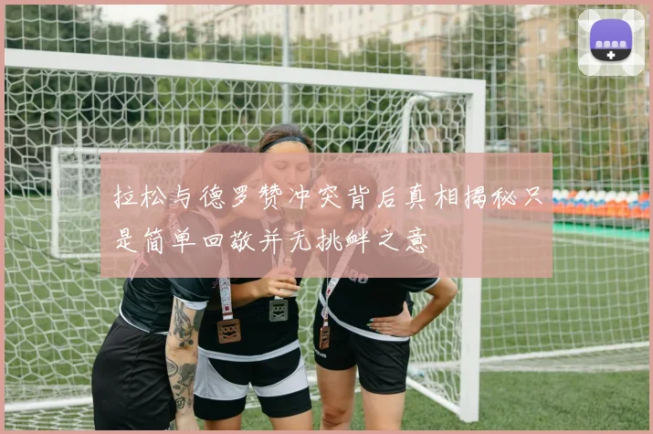 拉松与德罗赞冲突背后真相揭秘只是简单回敬并无挑衅之意