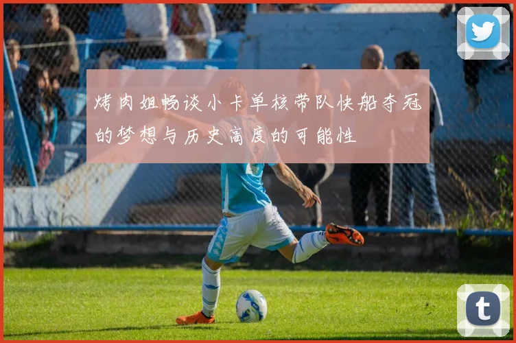 烤肉姐畅谈小卡单核带队快船夺冠的梦想与历史高度的可能性
