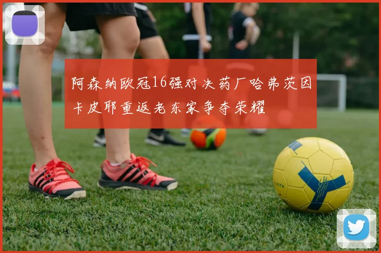 阿森纳欧冠16强对决药厂哈弗茨因卡皮耶重返老东家争夺荣耀