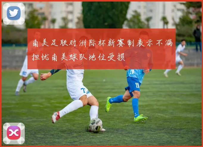 南美足联对洲际杯新赛制表示不满担忧南美球队地位受损