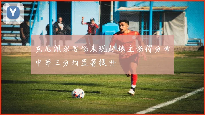 克尼佩尔客场表现超越主场得分命中率三分均显著提升