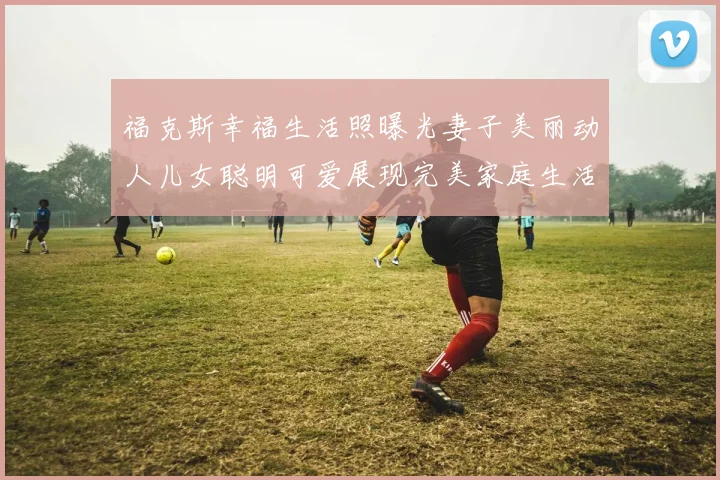 福克斯幸福生活照曝光妻子美丽动人儿女聪明可爱展现完美家庭生活