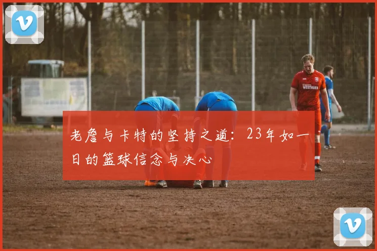 老詹与卡特的坚持之道：23年如一日的篮球信念与决心