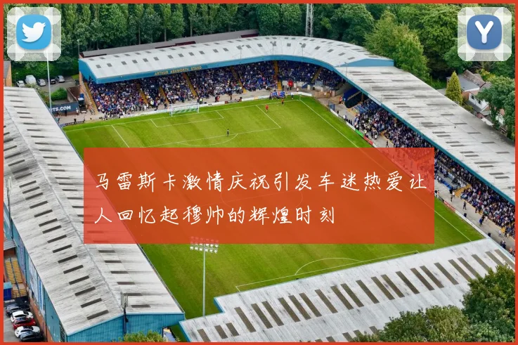 马雷斯卡激情庆祝引发车迷热爱让人回忆起穆帅的辉煌时刻