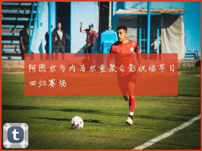 阿图尔与内马尔重聚合影祝福早日回归赛场