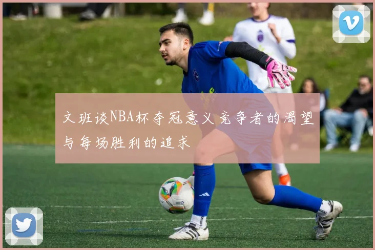 文班谈NBA杯夺冠意义竞争者的渴望与每场胜利的追求