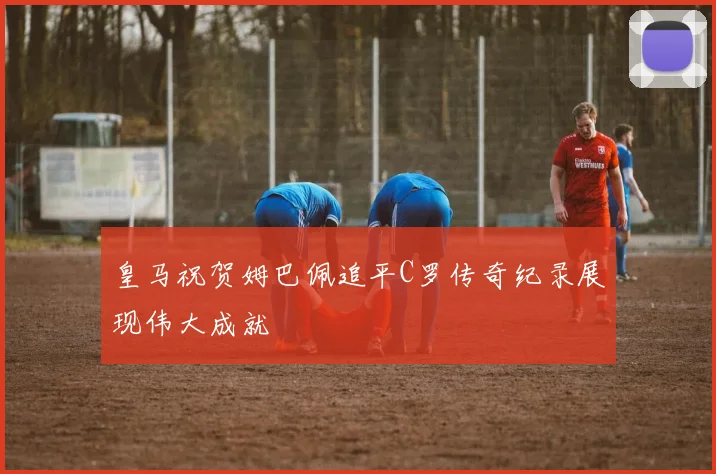 皇马祝贺姆巴佩追平C罗传奇纪录展现伟大成就