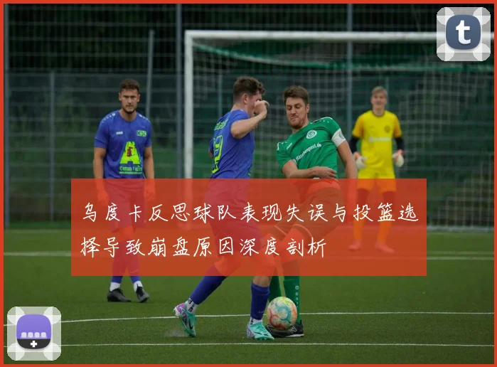 乌度卡反思球队表现失误与投篮选择导致崩盘原因深度剖析