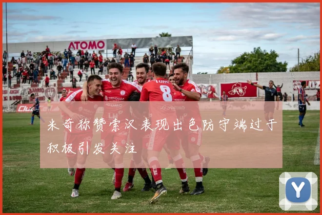 米奇称赞索汉表现出色防守端过于积极引发关注