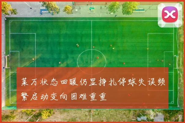 莱万状态回暖仍显挣扎停球失误频繁启动变向困难重重