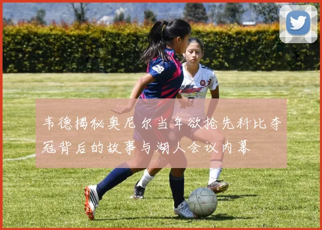 韦德揭秘奥尼尔当年欲抢先科比夺冠背后的故事与湖人会议内幕