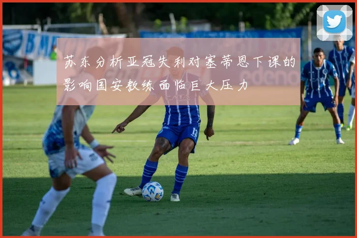 苏东分析亚冠失利对塞蒂恩下课的影响国安教练面临巨大压力