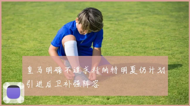 皇马明确不追求科纳特明夏仍计划引进后卫补强阵容