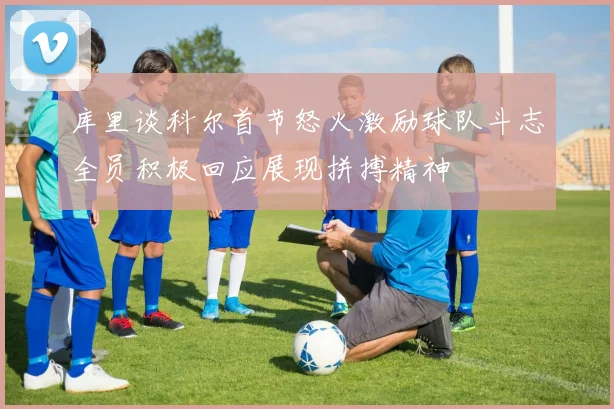 库里谈科尔首节怒火激励球队斗志全员积极回应展现拼搏精神