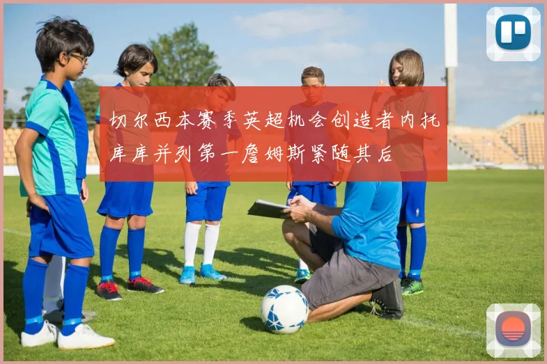 切尔西本赛季英超机会创造者内托库库并列第一詹姆斯紧随其后