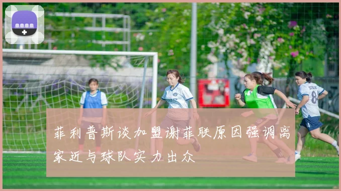 菲利普斯谈加盟谢菲联原因强调离家近与球队实力出众