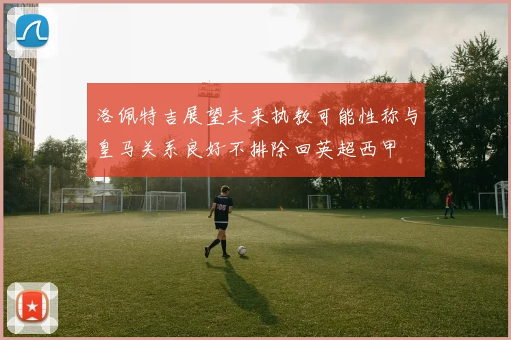 洛佩特吉展望未来执教可能性称与皇马关系良好不排除回英超西甲