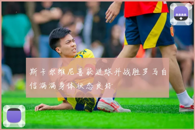 斯卡尔维尼喜获进球并战胜罗马自信满满身体状态良好