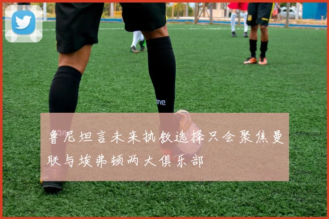 鲁尼坦言未来执教选择只会聚焦曼联与埃弗顿两大俱乐部