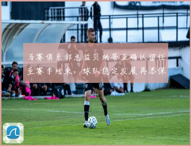 马赛俱乐部总监贝纳蒂亚确认留任至赛季结束，球队稳定发展再添保障