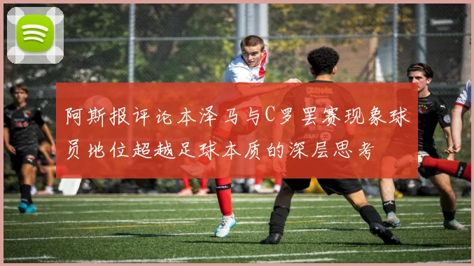 阿斯报评论本泽马与C罗罢赛现象球员地位超越足球本质的深层思考