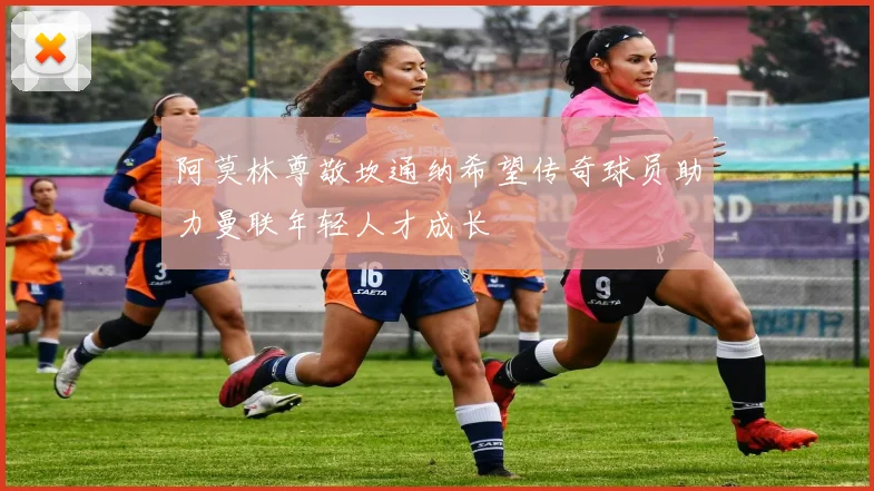 阿莫林尊敬坎通纳希望传奇球员助力曼联年轻人才成长