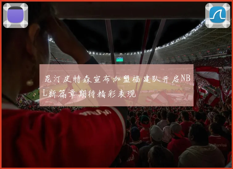 昆汀皮特森宣布加盟福建队开启NBL新篇章期待精彩表现
