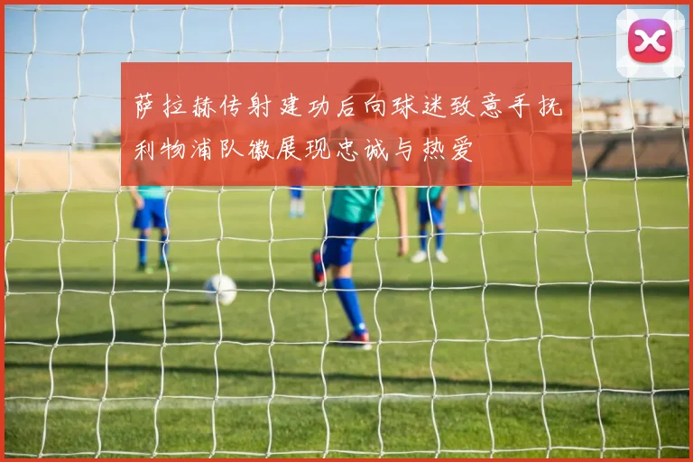萨拉赫传射建功后向球迷致意手抚利物浦队徽展现忠诚与热爱