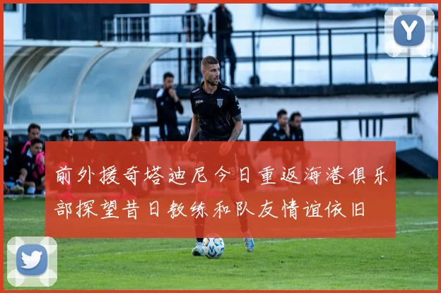 前外援奇塔迪尼今日重返海港俱乐部探望昔日教练和队友情谊依旧