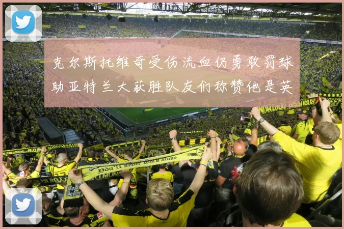 克尔斯托维奇受伤流血仍勇敢罚球助亚特兰大获胜队友们称赞他是英雄